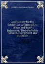 Cape Colony for the Settler: An Account of Its Urban and Rural Industries, Their Probable Future Development and Extension - Alfred Richard Edward Burton