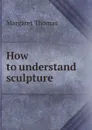How to understand sculpture - Margaret Thomas
