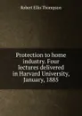 Protection to home industry. Four lectures delivered in Harvard University, January, 1885 - Robert Ellis Thompson
