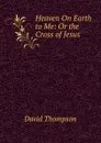 Heaven On Earth to Me: Or the Cross of Jesus - David Thompson