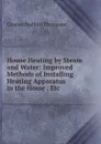 House Heating by Steam and Water: Improved Methods of Installing Heating Apparatus in the Home . Etc - Charles Bedford Thompson