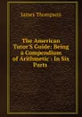 The American Tutor.S Guide: Being a Compendium of Arithmetic : In Six Parts . - James Thompson