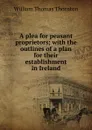 A plea for peasant proprietors; with the outlines of a plan for their establishment in Ireland - William Thomas Thornton