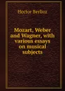 Mozart, Weber and Wagner, with various essays on musical subjects - Hector Berlioz