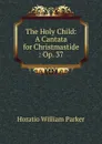 The Holy Child: A Cantata for Christmastide : Op. 37 - Horatio William Parker