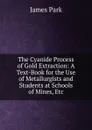 The Cyanide Process of Gold Extraction: A Text-Book for the Use of Metallurgists and Students at Schools of Mines, Etc - James Park