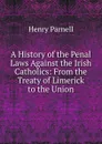 A History of the Penal Laws Against the Irish Catholics: From the Treaty of Limerick to the Union - Henry Parnell