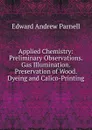 Applied Chemistry: Preliminary Observations. Gas Illumination. Preservation of Wood. Dyeing and Calico-Printing - Edward Andrew Parnell