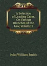A Selection of Leading Cases, On Various Branches of the Law, Volume 2 - John William Smith