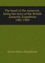 The heart of the Antarctic; being the story of the British Antarctic Expedition 1907-1909 - Ernest Henry Shackleton