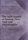 The milk supply of Boston, New York and Philadelphia - George M. 1851-1912 Whitaker