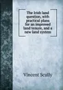 The Irish land question, with practical plans for an improved land tenure, and a new land system - Vincent Scully