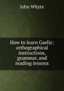 How to learn Gaelic: orthographical instructions, grammar, and reading lessons - John Whyte