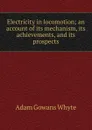 Electricity in locomotion; an account of its mechanism, its achievements, and its prospects - Adam Gowans Whyte