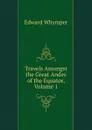 Travels Amongst the Great Andes of the Equator, Volume 1 - Edward Whymper