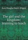 The girl and the kingdom; learning to teach - Kate Douglas Smith Wiggin