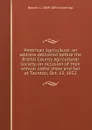 American agriculture; an address delivered before the Bristol County agricultural society, on occasion of their annual cattle show and fair at Taunton, Oct. 15, 1852 - Robert C. 1809-1894 Winthrop