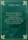 The British Spy, Or, Letters to a Member of the British Parliament: Written During a Tour Through the United States - William Wirt