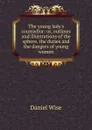 The young lady.s counsellor: or, outlines and illustrations of the sphere, the duties and the dangers of young women. - Daniel Wise