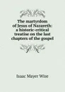 The martyrdom of Jesus of Nazareth: a historic-critical treatise on the last chapters of the gospel - Isaac Mayer Wise