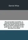 The young lady.s counsellor: or, Outlines and illustrations of the sphere, the duties, and the dangers of young women, designed to be a guide to true . and to glory in the life which is to come - Daniel Wise