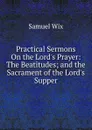 Practical Sermons On the Lord.s Prayer: The Beatitudes; and the Sacrament of the Lord.s Supper - Samuel Wix