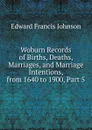 Woburn Records of Births, Deaths, Marriages, and Marriage Intentions, from 1640 to 1900, Part 5 - Edward Francis Johnson