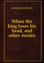 When the king loses his head, and other stories - Леонид Андреев