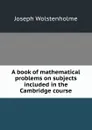 A book of mathematical problems on subjects included in the Cambridge course - Joseph Wolstenholme