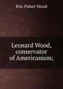 Leonard Wood, conservator of Americanism; - Eric Fisher Wood