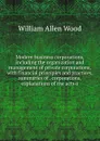 Modern business corporations, including the organization and management of private corporations, with financial principles and practices, summaries of . corporations, explanations of the acts o - William Allen Wood