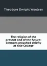 The religion of the present and of the future: sermons preached chiefly at Yale College - Theodore Dwight Woolsey
