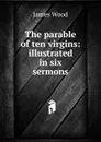 The parable of ten virgins: illustrated in six sermons - James Wood