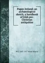 Pagan Ireland; an archaeological sketch; a handbook of Irish pre-Christian antiquities - W G. 1847-1917 Wood-Martin