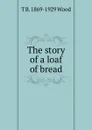 The story of a loaf of bread - T B. 1869-1929 Wood