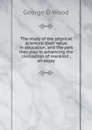 The study of the physical sciences: their value in education, and the part they play in advancing the civilization of mankind ; an essay - George D Wood