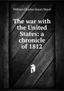 The war with the United States: a chronicle of 1812 - William Charles Henry Wood
