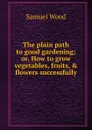 The plain path to good gardening; or, How to grow vegetables, fruits, . flowers successfully - Samuel Wood