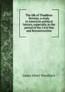 The life of Thaddeus Stevens, a study in American political history, expecially in the period of the Civil War and Reconstruction - James Albert Woodburn