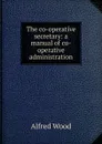 The co-operative secretary: a manual of co-operative administration - Alfred Wood