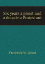 Six years a priest and a decade a Protestant - Frederick W. Wood