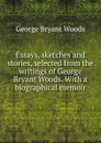 Essays, sketches and stories, selected from the writings of George Bryant Woods. With a biographical memoir - George Bryant Woods