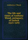 The life and times of Anthony Wood, antiquary, of Oxford 1623-1695 - Anthony à Wood