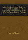 A familiar treatise on Christian baptism: illustrated with engravings, designed for young Christians and baptized children - James Wood