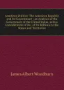 American Politics: The American Republic and Its Government ; an Analysis of the Government of the United States, with a Consideration of Its . of Its Reltions to the States and Territories - James Albert Woodburn