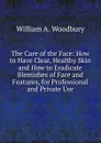 The Care of the Face: How to Have Clear, Healthy Skin and How to Eradicate Blemishes of Face and Features, for Professional and Private Use - William A. Woodbury