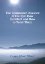 The Commoner Diseases of the Eye: How to Detect and How to Treat Them - Casey Albert Wood