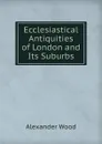 Ecclesiastical Antiquities of London and Its Suburbs - Alexander Wood