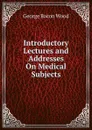 Introductory Lectures and Addresses On Medical Subjects - George Bacon Wood