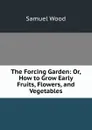 The Forcing Garden: Or, How to Grow Early Fruits, Flowers, and Vegetables - Samuel Wood